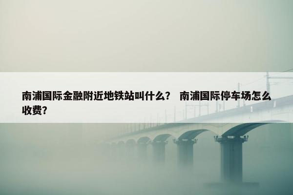 南浦国际金融附近地铁站叫什么？ 南浦国际停车场怎么收费？