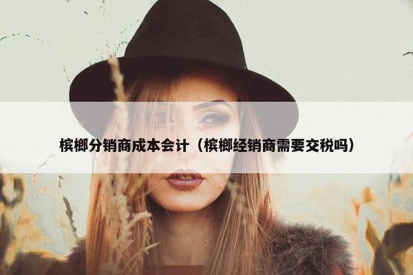 槟榔分销商成本会计（槟榔经销商需要交税吗）