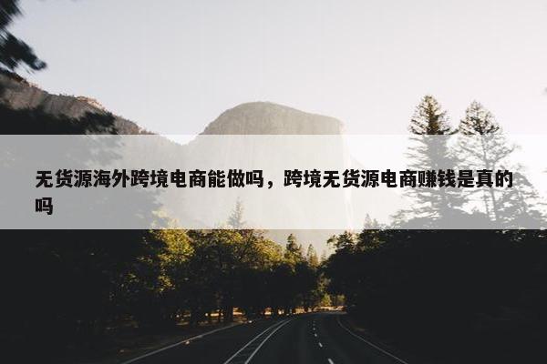 无货源海外跨境电商能做吗，跨境无货源电商赚钱是真的吗