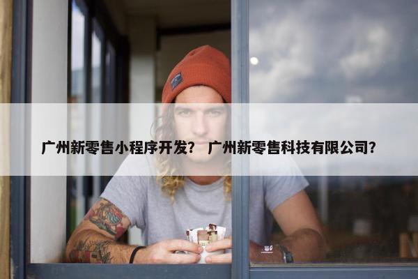广州新零售小程序开发？ 广州新零售科技有限公司？