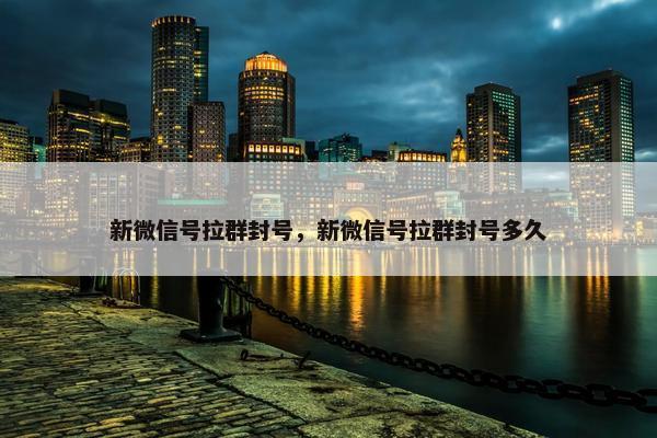 新微信号拉群封号，新微信号拉群封号多久