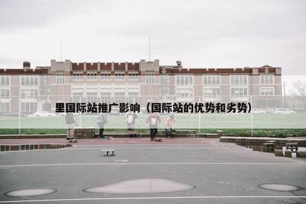 里国际站推广影响（国际站的优势和劣势）