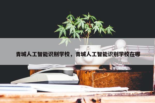 青城人工智能识别学校，青城人工智能识别学校在哪