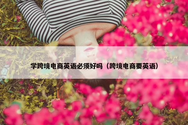 学跨境电商英语必须好吗（跨境电商要英语）