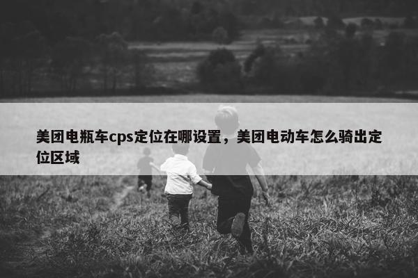 美团电瓶车cps定位在哪设置，美团电动车怎么骑出定位区域