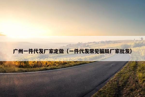广州一件代发厂家定做（一件代发常见骗局厂家批发）