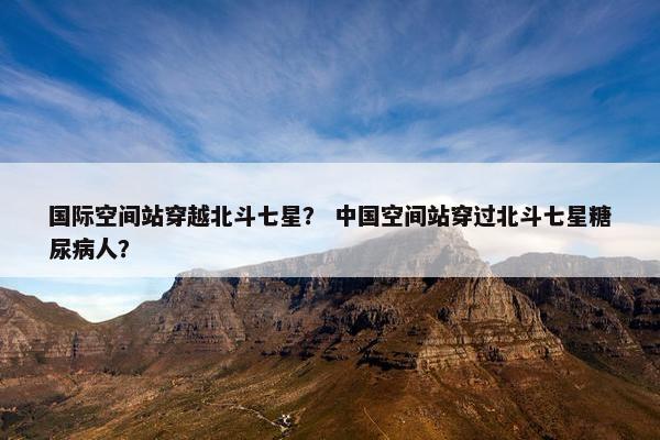 国际空间站穿越北斗七星？ 中国空间站穿过北斗七星糖尿病人？