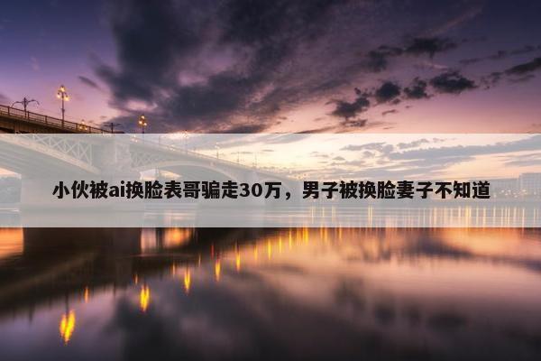 小伙被ai换脸表哥骗走30万，男子被换脸妻子不知道