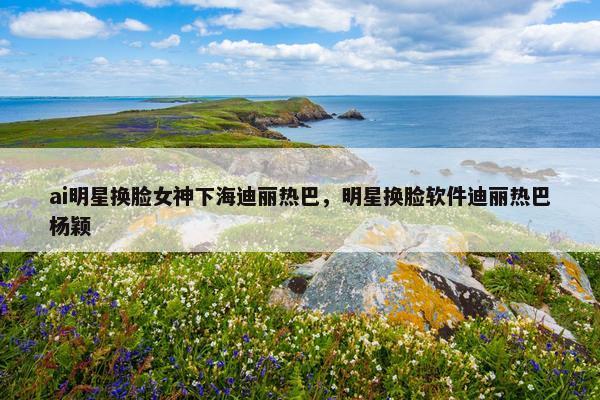 ai明星换脸女神下海迪丽热巴，明星换脸软件迪丽热巴杨颖