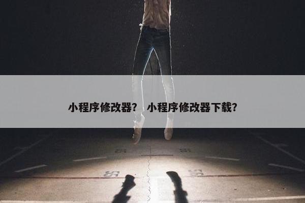 小程序修改器？ 小程序修改器下载？