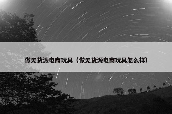 做无货源电商玩具（做无货源电商玩具怎么样）