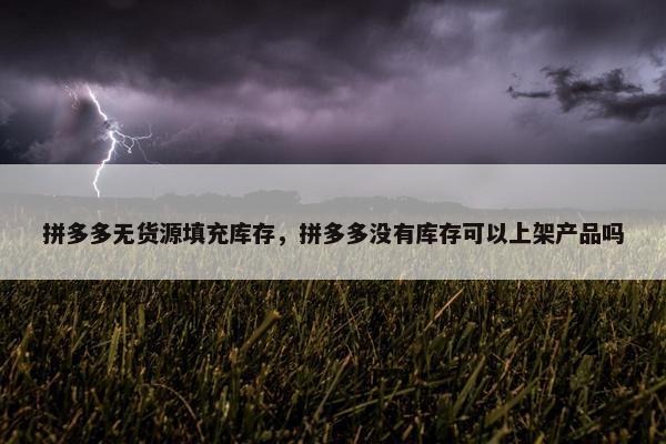 拼多多无货源填充库存，拼多多没有库存可以上架产品吗