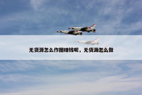 无货源怎么作图赚钱呢，无货源怎么做