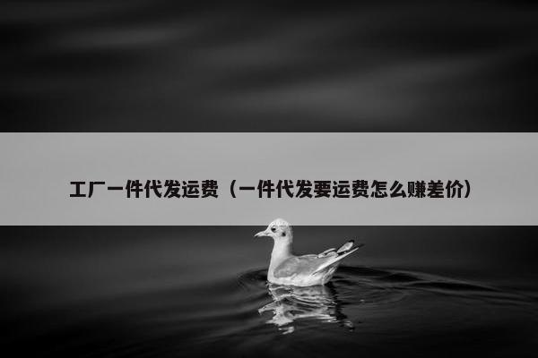 工厂一件代发运费（一件代发要运费怎么赚差价）
