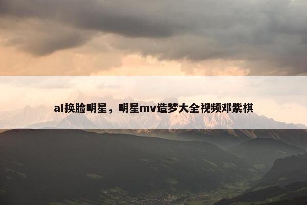aI换脸明星，明星mv造梦大全视频邓紫棋