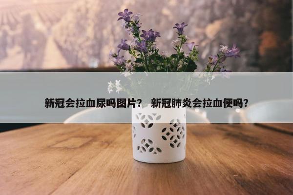 新冠会拉血尿吗图片？ 新冠肺炎会拉血便吗？