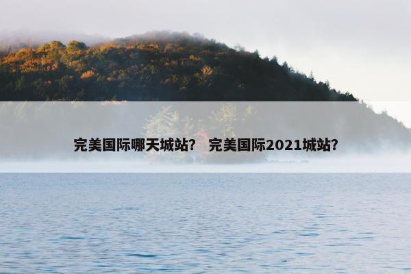 完美国际哪天城站？ 完美国际2021城站？