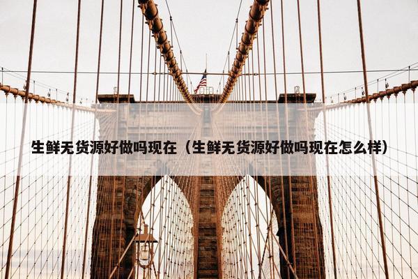 生鲜无货源好做吗现在（生鲜无货源好做吗现在怎么样）