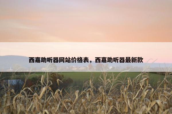 西嘉助听器网站价格表，西嘉助听器最新款