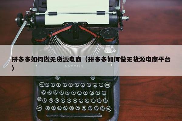 拼多多如何做无货源电商（拼多多如何做无货源电商平台）
