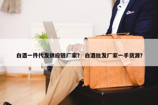 白酒一件代发供应链厂家？ 白酒批发厂家一手货源？