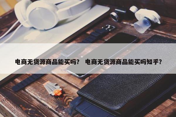 电商无货源商品能买吗？ 电商无货源商品能买吗知乎？