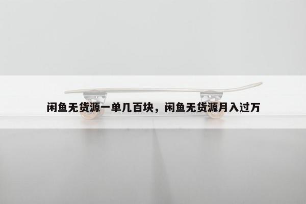 闲鱼无货源一单几百块，闲鱼无货源月入过万