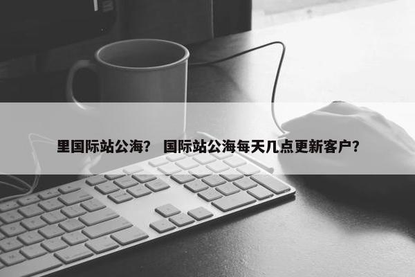 里国际站公海？ 国际站公海每天几点更新客户？