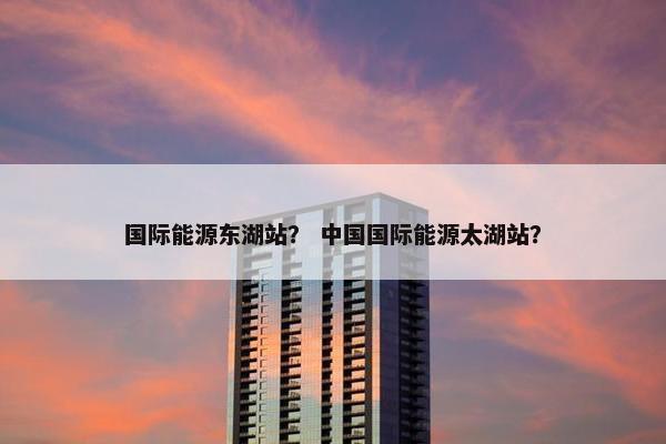国际能源东湖站？ 中国国际能源太湖站？