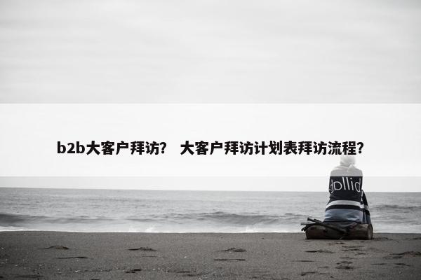 b2b大客户拜访？ 大客户拜访计划表拜访流程？
