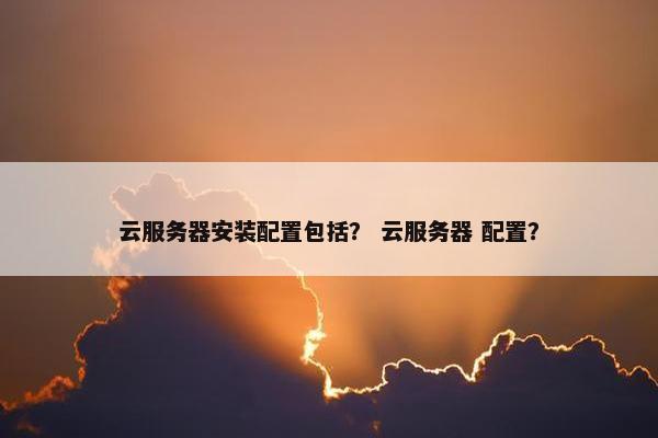 云服务器安装配置包括？ 云服务器 配置？
