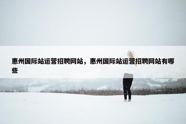 惠州国际站运营招聘网站，惠州国际站运营招聘网站有哪些