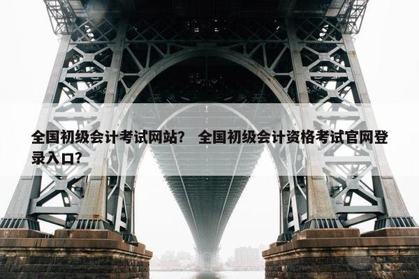 全国初级会计考试网站？ 全国初级会计资格考试官网登录入口？