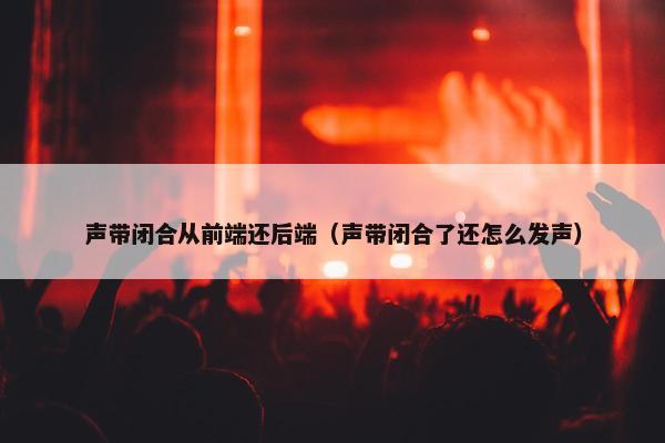 声带闭合从前端还后端（声带闭合了还怎么发声）