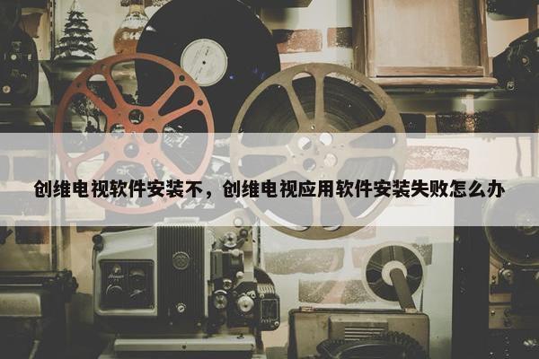 创维电视软件安装不，创维电视应用软件安装失败怎么办