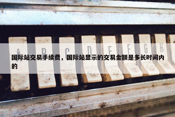 国际站交易手续费，国际站显示的交易金额是多长时间内的