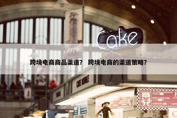 跨境电商商品渠道？ 跨境电商的渠道策略？