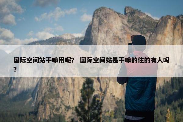 国际空间站干嘛用呢？ 国际空间站是干嘛的住的有人吗？