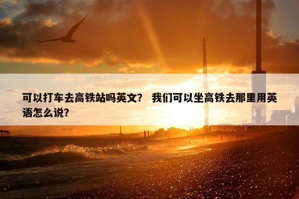 可以打车去高铁站吗英文？ 我们可以坐高铁去那里用英语怎么说？