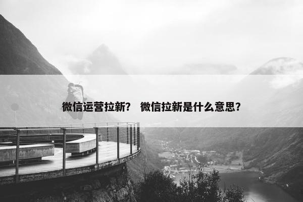 微信运营拉新？ 微信拉新是什么意思？