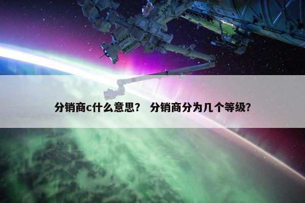 分销商c什么意思？ 分销商分为几个等级？