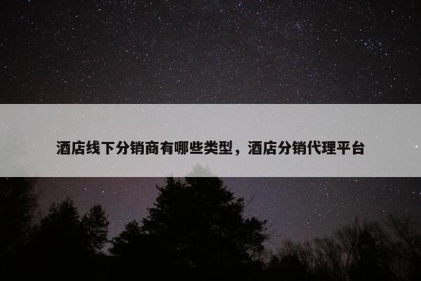 酒店线下分销商有哪些类型，酒店分销代理平台