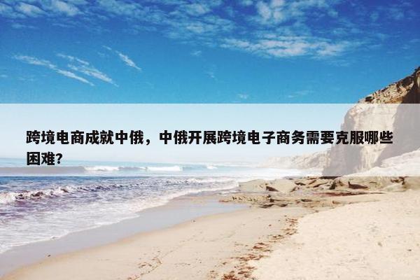 跨境电商成就中俄，中俄开展跨境电子商务需要克服哪些困难?