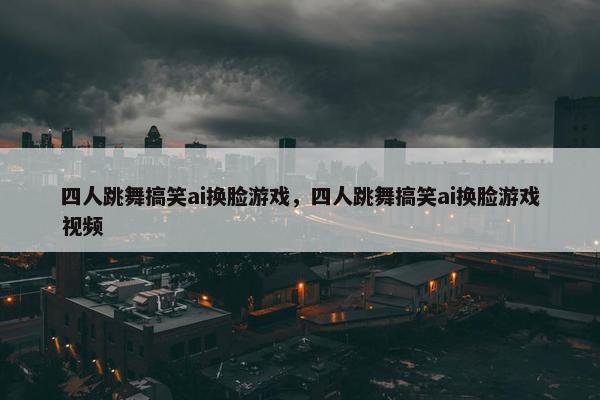 四人跳舞搞笑ai换脸游戏，四人跳舞搞笑ai换脸游戏视频