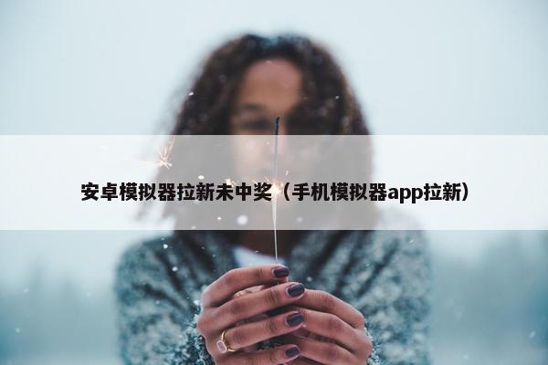 安卓模拟器拉新未中奖（手机模拟器app拉新）