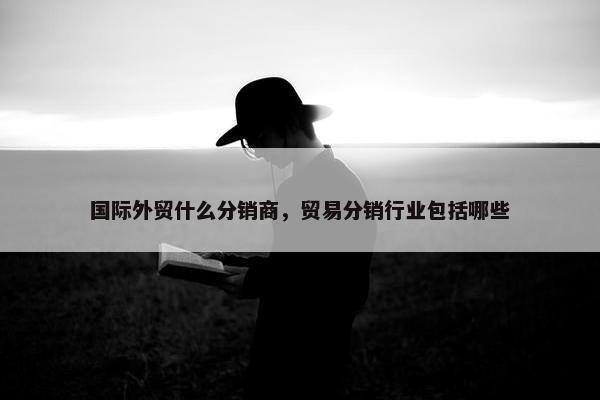 国际外贸什么分销商，贸易分销行业包括哪些