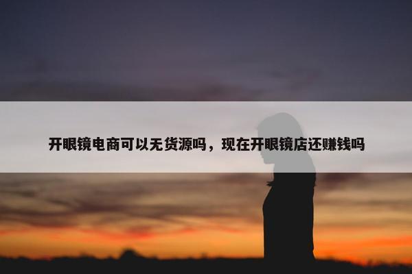 开眼镜电商可以无货源吗，现在开眼镜店还赚钱吗