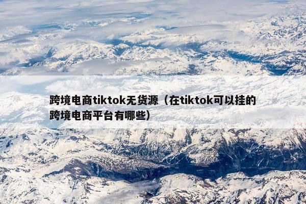 跨境电商tiktok无货源（在tiktok可以挂的跨境电商平台有哪些）