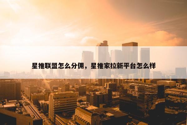 星推联盟怎么分佣，星推家拉新平台怎么样