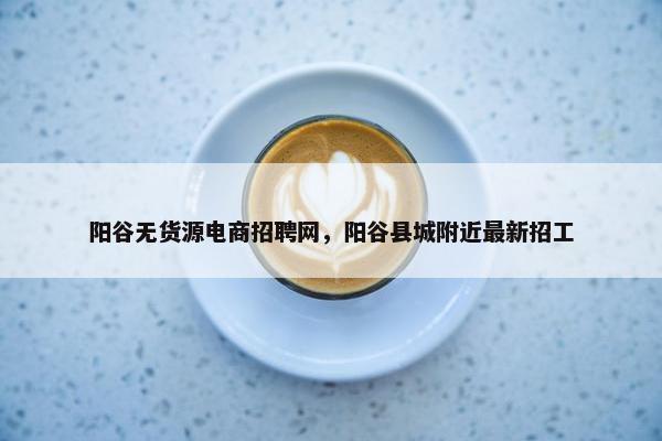 阳谷无货源电商招聘网，阳谷县城附近最新招工